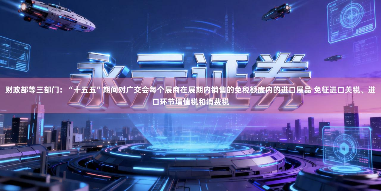 财政部等三部门：“十五五”期间对广交会每个展商在展期内销售的免税额度内的进口展品 免征进口关税、进口环节增值税和消费税