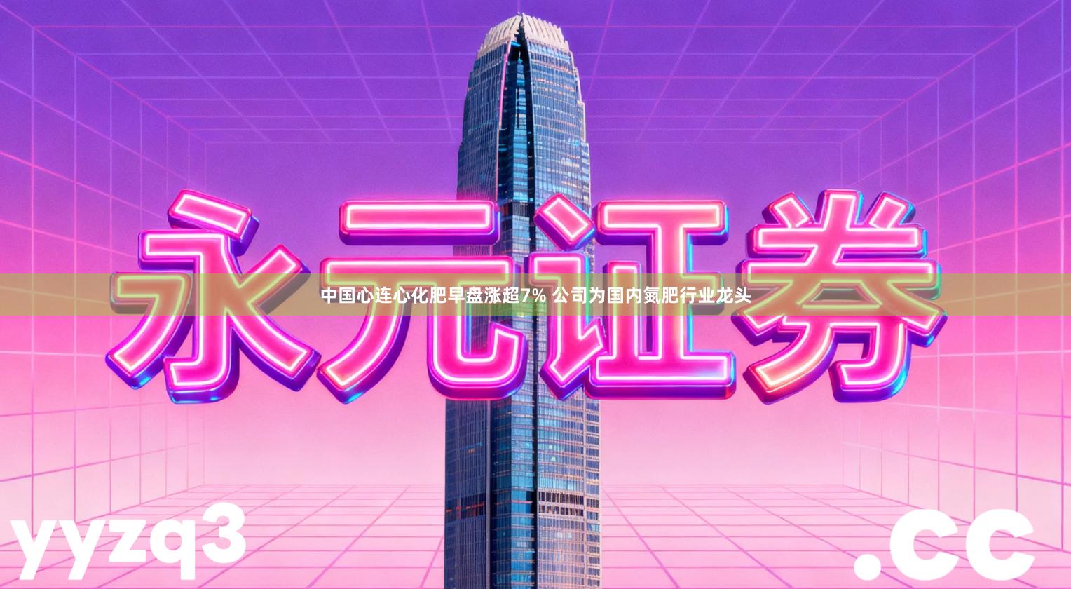中国心连心化肥早盘涨超7% 公司为国内氮肥行业龙头